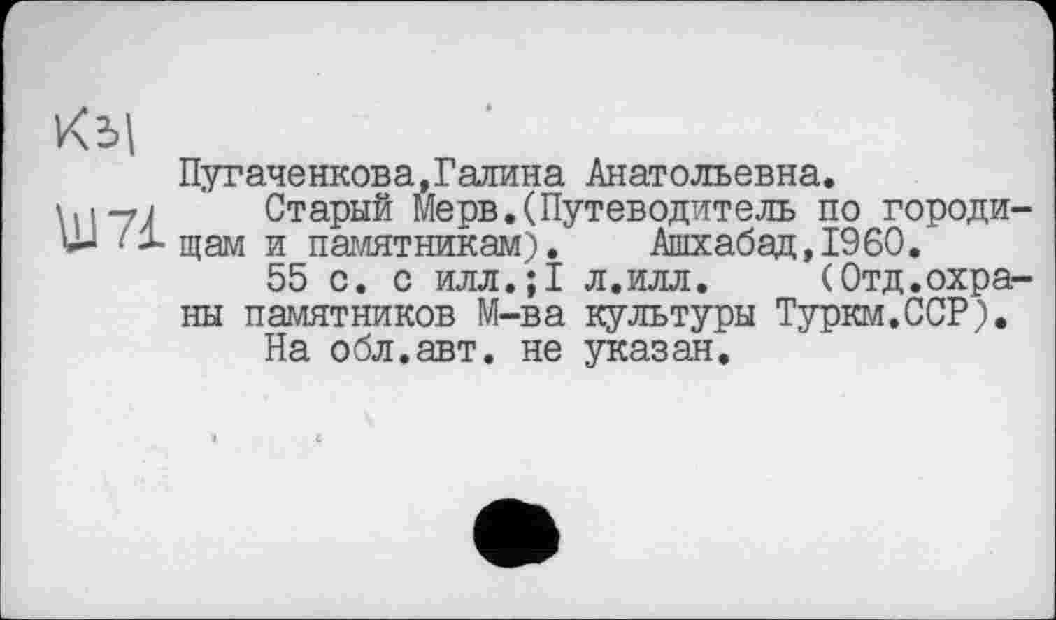 ﻿Ш71
Пугаче нкова, Галина Анатольевна.
Старый Мерв.(Путеводитель по городи щам и памятникам). Ашхабад,I960.
55 с. с илл.;1 л.илл. (Отд.охра ны памятников М-ва культуры Туркм.ССР).
На обл.авт. не указан.